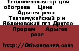 Тепловентилятор для обогрева  › Цена ­ 3 000 - Адыгея респ., Тахтамукайский р-н, Яблоновский пгт Другое » Продам   . Адыгея респ.